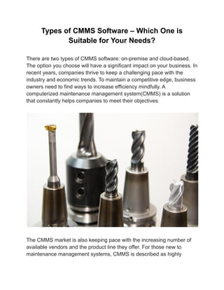 Types of CMMS Software – Which One is
Suitable for Your Needs?
There are two types of CMMS software: on-premise and cloud-based.
The option you choose will have a significant impact on your business. In
recent years, companies thrive to keep a challenging pace with the
industry and economic trends. To maintain a competitive edge, business
owners need to find ways to increase efficiency mindfully. A
computerized maintenance management system(CMMS) is a solution
that constantly helps companies to meet their objectives.
The CMMS market is also keeping pace with the increasing number of
available vendors and the product line they offer. For those new to
maintenance management systems, CMMS is described as highly
 