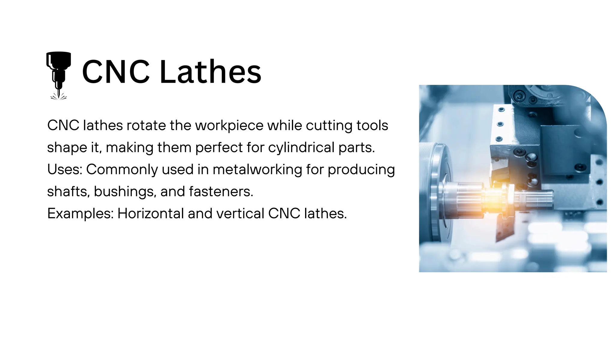 CNC Lathes
CNC lathes rotate the workpiece while cutting tools
shape it, making them perfect for cylindrical parts.
Uses: Commonly used in metalworking for producing
shafts, bushings, and fasteners.
Examples: Horizontal and vertical CNC lathes.
 