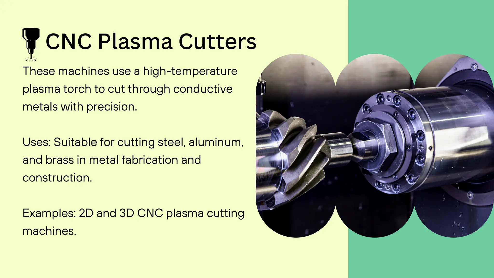 CNC Plasma Cutters
These machines use a high-temperature
plasma torch to cut through conductive
metals with precision.
Uses: Suitable for cutting steel, aluminum,
and brass in metal fabrication and
construction.
Examples: 2D and 3D CNC plasma cutting
machines.
 