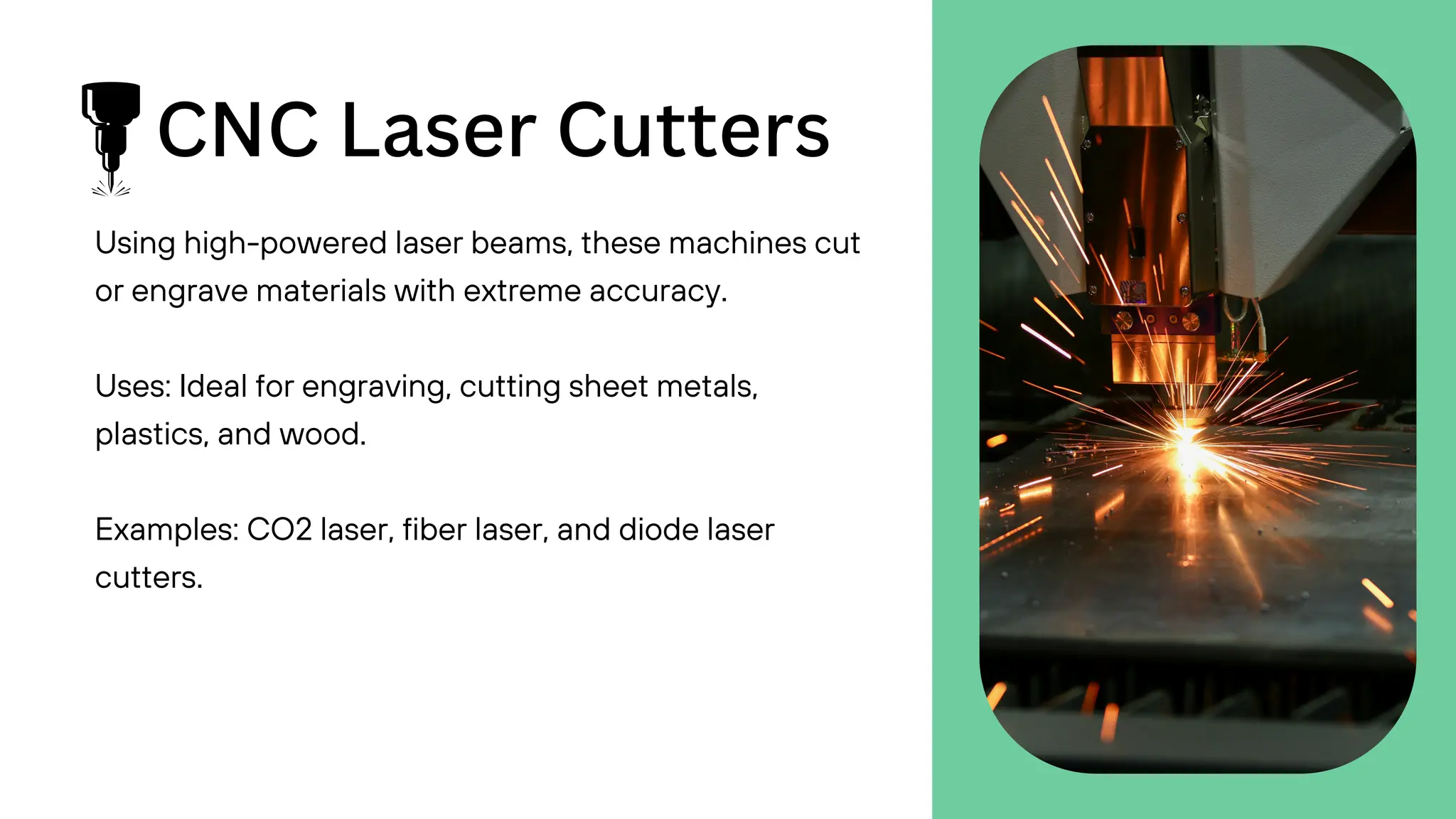 CNC Laser Cutters
Using high-powered laser beams, these machines cut
or engrave materials with extreme accuracy.
Uses: Ideal for engraving, cutting sheet metals,
plastics, and wood.
Examples: CO2 laser, fiber laser, and diode laser
cutters.
 