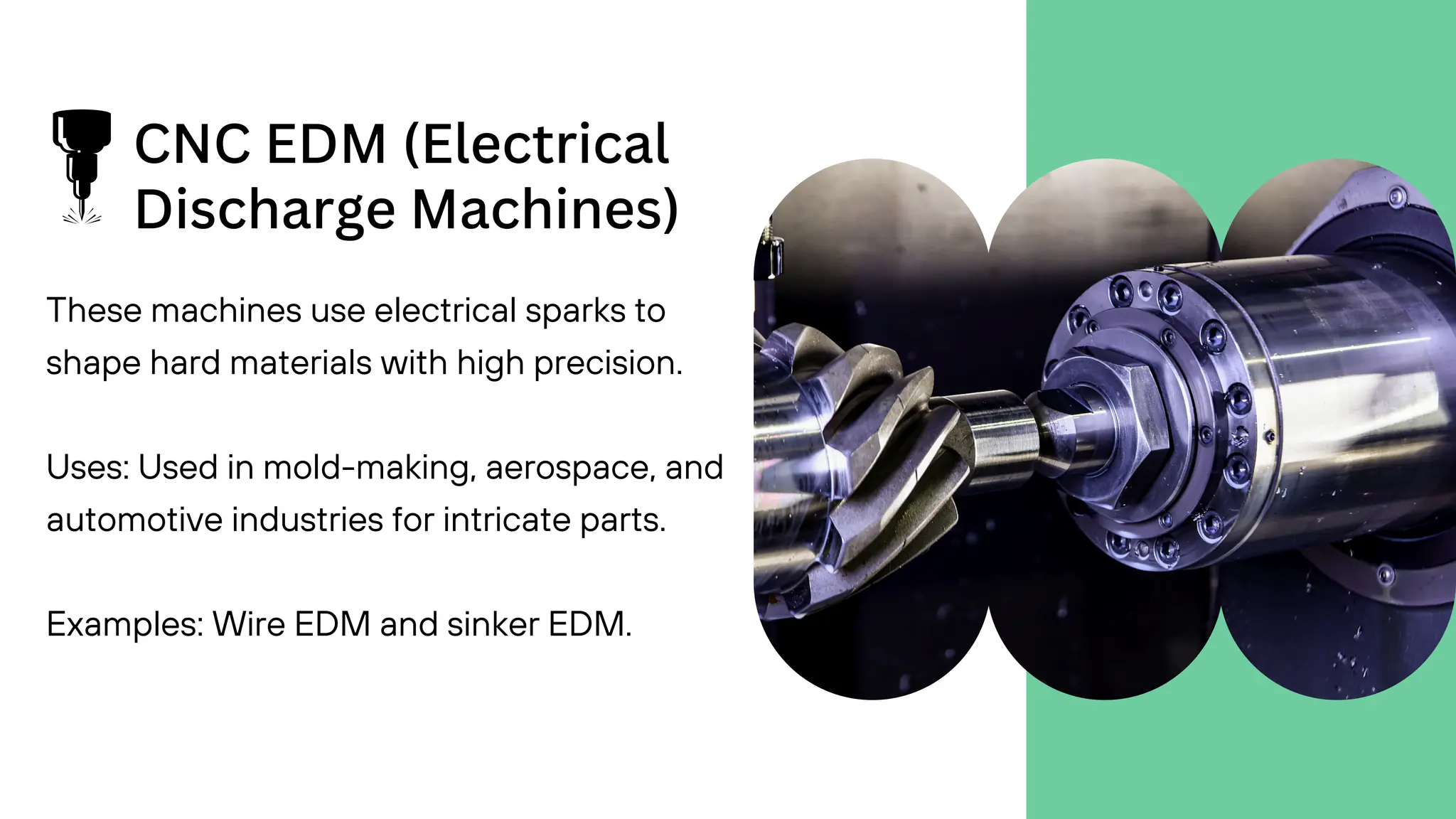 CNC EDM (Electrical
Discharge Machines)
These machines use electrical sparks to
shape hard materials with high precision.
Uses: Used in mold-making, aerospace, and
automotive industries for intricate parts.
Examples: Wire EDM and sinker EDM.
 
