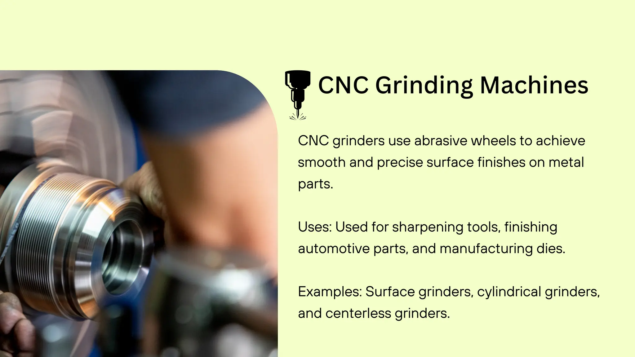 CNC Grinding Machines
CNC grinders use abrasive wheels to achieve
smooth and precise surface finishes on metal
parts.
Uses: Used for sharpening tools, finishing
automotive parts, and manufacturing dies.
Examples: Surface grinders, cylindrical grinders,
and centerless grinders.
 