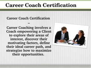Career Coach Certification
Career Coach Certification 
–
Career Coaching involves a 
Coach empowering a Client 
to explore their areas of 
interest, discover their 
motivating factors, define 
their ideal career path, and 
strategize how to maximize 
their opportunities.
 