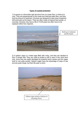 Types of coastal protection
1) A groyne is a fence-like rigid structure from an ocean floor, or bank of a
river. They are perpendicular to the coast and interrupt water flow, and they
limit the amount of sediment. Groynes are designed to slow down longshore
drift and build up the beach. They are often made of tropical hard woods, or
concrete. Groynes may have a life of 15-20 years but often have to be
replaced rather than repaired.
2) A gabion cage is a metal cage filled with rocks, and they are stacked to
form a simple wall. They are used to protect a cliff or area in the short term
only, since they are easily damaged by powerful storm waves and the cages
tend to rust quite quickly. Gabion cages have the advantage of ease of use
and are quite cheap, but their life span is short.
Gabion cages acting as barriers to
incoming waves.
Build up of sediment
and the beach.
 