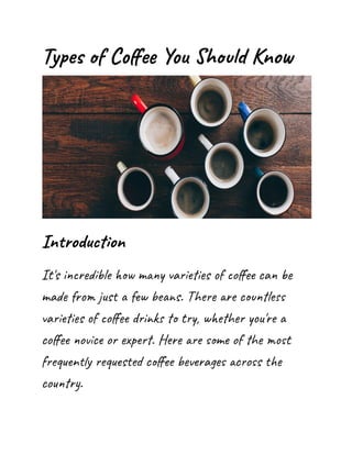 Types of Coffee You Should Know
Introduction
It's incredible how many varieties of coffee can be
made from just a few beans. There are countless
varieties of coffee drinks to try, whether you're a
coffee novice or expert. Here are some of the most
frequently requested coffee beverages across the
country.
 