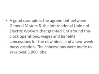 • A good example is the agreement between
  General Motors & the International Union of
  Electric Workers that granted GM around the-
  clock operations, wages and benefits
  concessions for the new hires, and a two-week
  mass vacation. The concessions were made to
  save over 3,000 jobs.
 