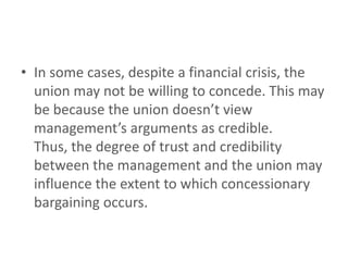 • In some cases, despite a financial crisis, the
  union may not be willing to concede. This may
  be because the union doesn’t view
  management’s arguments as credible.
  Thus, the degree of trust and credibility
  between the management and the union may
  influence the extent to which concessionary
  bargaining occurs.
 
