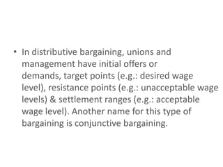 • In distributive bargaining, unions and
  management have initial offers or
  demands, target points (e.g.: desired wage
  level), resistance points (e.g.: unacceptable wage
  levels) & settlement ranges (e.g.: acceptable
  wage level). Another name for this type of
  bargaining is conjunctive bargaining.
 