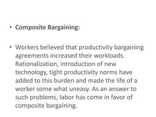 • Composite Bargaining:

• Workers believed that productivity bargaining
  agreements increased their workloads.
  Rationalization, introduction of new
  technology, tight productivity norms have
  added to this burden and made the life of a
  worker some what uneasy. As an answer to
  such problems, labor has come in favor of
  composite bargaining.
 