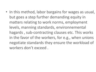 • In this method, labor bargains for wages as usual,
  but goes a step further demanding equity in
  matters relating to work norms, employment
  levels, manning standards, environnemental
  hagards , sub-contracting clauses etc. This works
  in the favor of the workers, for e.g., when unions
  negotiate standards they ensure the workload of
  workers don’t exceed .
 