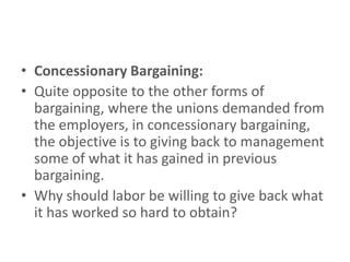 • Concessionary Bargaining:
• Quite opposite to the other forms of
  bargaining, where the unions demanded from
  the employers, in concessionary bargaining,
  the objective is to giving back to management
  some of what it has gained in previous
  bargaining.
• Why should labor be willing to give back what
  it has worked so hard to obtain?
 