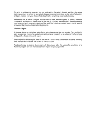 For a lot of professions, however, you can settle with a Bachelor’s degree, wait for a few years
before you return to school for a graduate degree or decide to continue on the path of education
and gain mastery over your chosen field straight after completing undergraduate study.

Remember that a Master’s degree involves two to three additional years of school, intensive
coursework, and writing a thesis paper at the end of it. In fact, some Master’s degree programs
may have prior work experience as one of the qualifying criteria since they need a higher level of
analysis and professional application by students.

Doctoral Degree

A doctoral degree is the highest level of post secondary degree one can receive. For a student to
earn a doctorate, he or she needs to complete original research on a subject of his/her choice
and publish a thesis or research paper.

The completion of this degree leads to the title of “Doctor” being conferred to students, denoting
their absolute authority over the subject of their doctorate.

Needless to say, a doctoral degree can only be pursued after the successful completion of a
Master’s program and can make a significant impact on your paycheck!
 