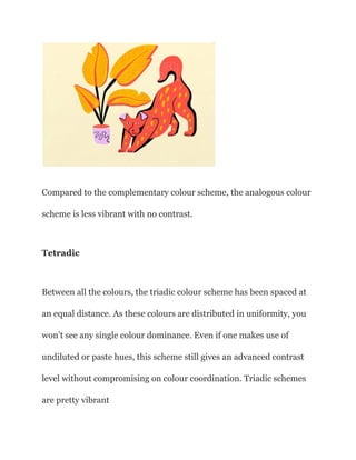 Compared to the complementary colour scheme, the analogous colour
scheme is less vibrant with no contrast.
Tetradic
Between all the colours, the triadic colour scheme has been spaced at
an equal distance. As these colours are distributed in uniformity, you
won’t see any single colour dominance. Even if one makes use of
undiluted or paste hues, this scheme still gives an advanced contrast
level without compromising on colour coordination. Triadic schemes
are pretty vibrant
 