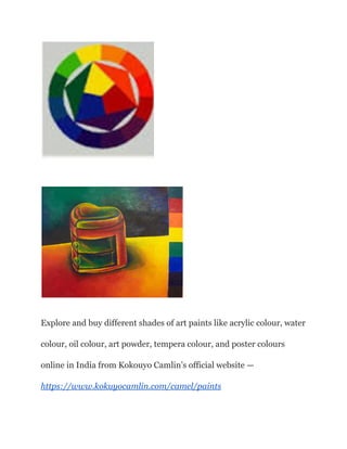 Explore and buy different shades of art paints like acrylic colour, water
colour, oil colour, art powder, tempera colour, and poster colours
online in India from Kokouyo Camlin’s official website —
https://www.kokuyocamlin.com/camel/paints
 