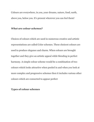 Colours are everywhere, in you, your dreams, nature, food, earth,
above you, below you. It’s present wherever you can feel them!
What are colour schemes?
Choices of colours which are used in numerous creative and artistic
representations are called Color schemes. These choicest colours are
used to produce elegance and charm. When colours are brought
together and they give an artistic appeal while blending in perfect
harmony. A simple colour scheme would be a combination of two
colours which looks attractive when pooled in and when you look at
more complex and progressive schemes then it includes various other
colours which are connected to appear perfect
Types of colour schemes
 