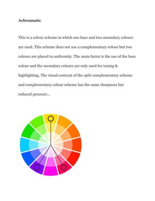 Achromatic
This is a colour scheme in which one base and two secondary colours
are used. This scheme does not use a complementary colour but two
colours are placed in uniformity. The main factor is the use of the base
colour and the secondary colours are only used for toning &
highlighting. The visual contrast of the split-complementary scheme
and complementary colour scheme has the same sharpness but
reduced pressure…
 