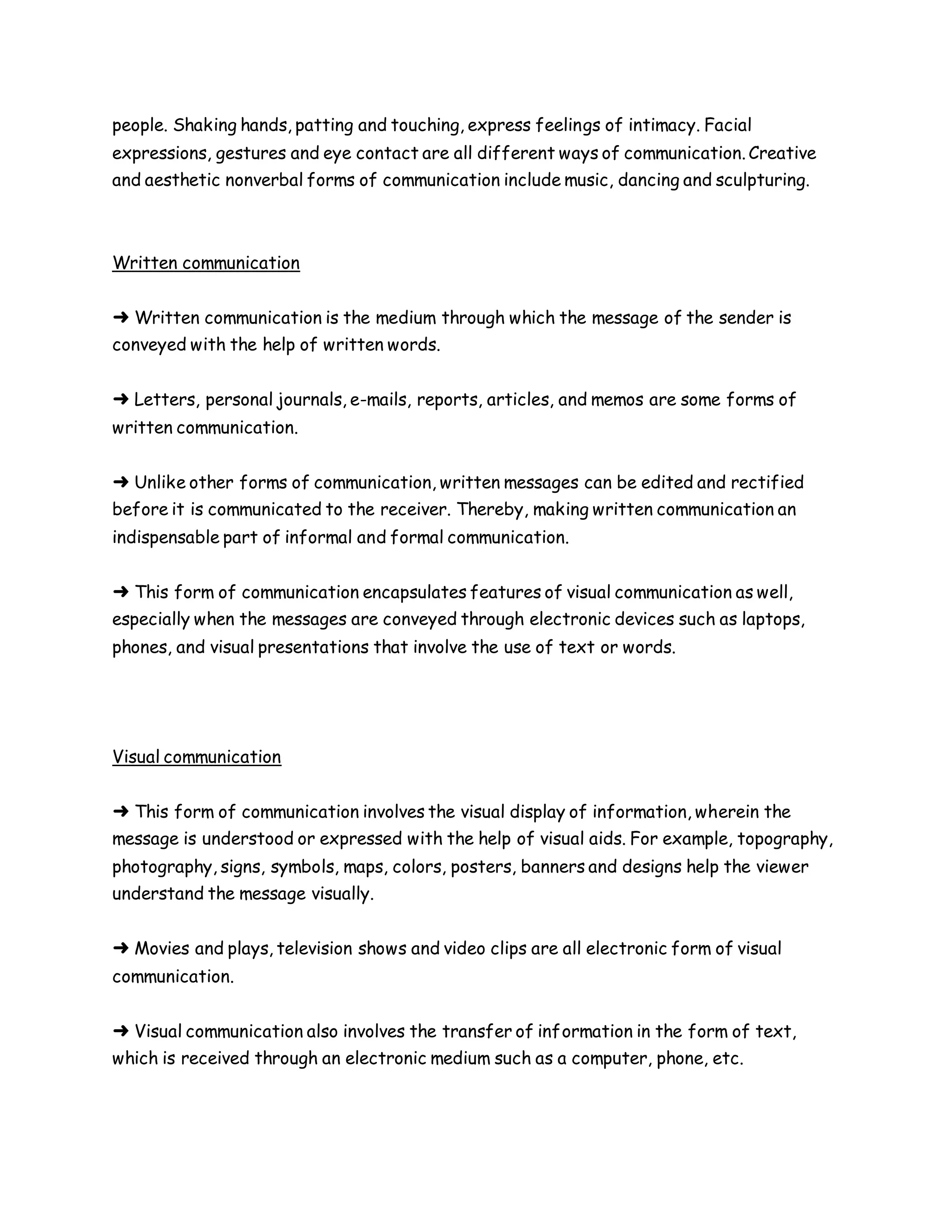 people. Shaking hands, patting and touching, express feelings of intimacy. Facial
expressions, gestures and eye contact are all different ways of communication. Creative
and aesthetic nonverbal forms of communication include music, dancing and sculpturing.
Written communication
➜ Written communication is the medium through which the message of the sender is
conveyed with the help of written words.
➜ Letters, personal journals, e-mails, reports, articles, and memos are some forms of
written communication.
➜ Unlike other forms of communication, written messages can be edited and rectified
before it is communicated to the receiver. Thereby, making written communication an
indispensable part of informal and formal communication.
➜ This form of communication encapsulates features of visual communication as well,
especially when the messages are conveyed through electronic devices such as laptops,
phones, and visual presentations that involve the use of text or words.
Visual communication
➜ This form of communication involves the visual display of information, wherein the
message is understood or expressed with the help of visual aids. For example, topography,
photography, signs, symbols, maps, colors, posters, banners and designs help the viewer
understand the message visually.
➜ Movies and plays, television shows and video clips are all electronic form of visual
communication.
➜ Visual communication also involves the transfer of information in the form of text,
which is received through an electronic medium such as a computer, phone, etc.
 
