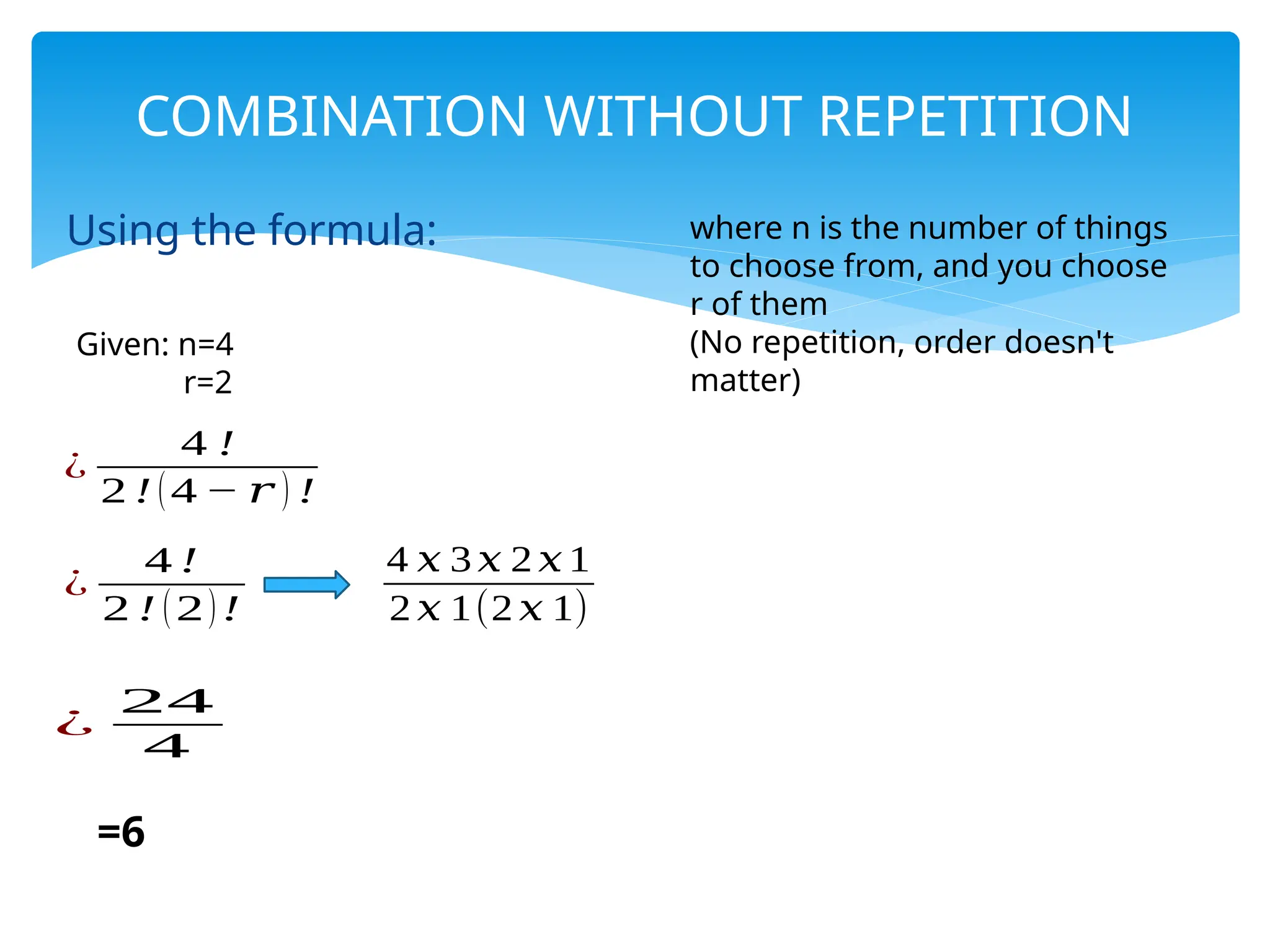 Using the formula:
COMBINATION WITHOUT REPETITION
Given: n=4
r=2
¿
4 !
2 ! (4 − 𝑟 ) !
¿
4 !
2 ! (2)!
4 𝑥 3𝑥 2 𝑥 1
2 𝑥 1(2 𝑥 1)
¿
24
4
=6
where n is the number of things
to choose from, and you choose
r of them
(No repetition, order doesn't
matter)