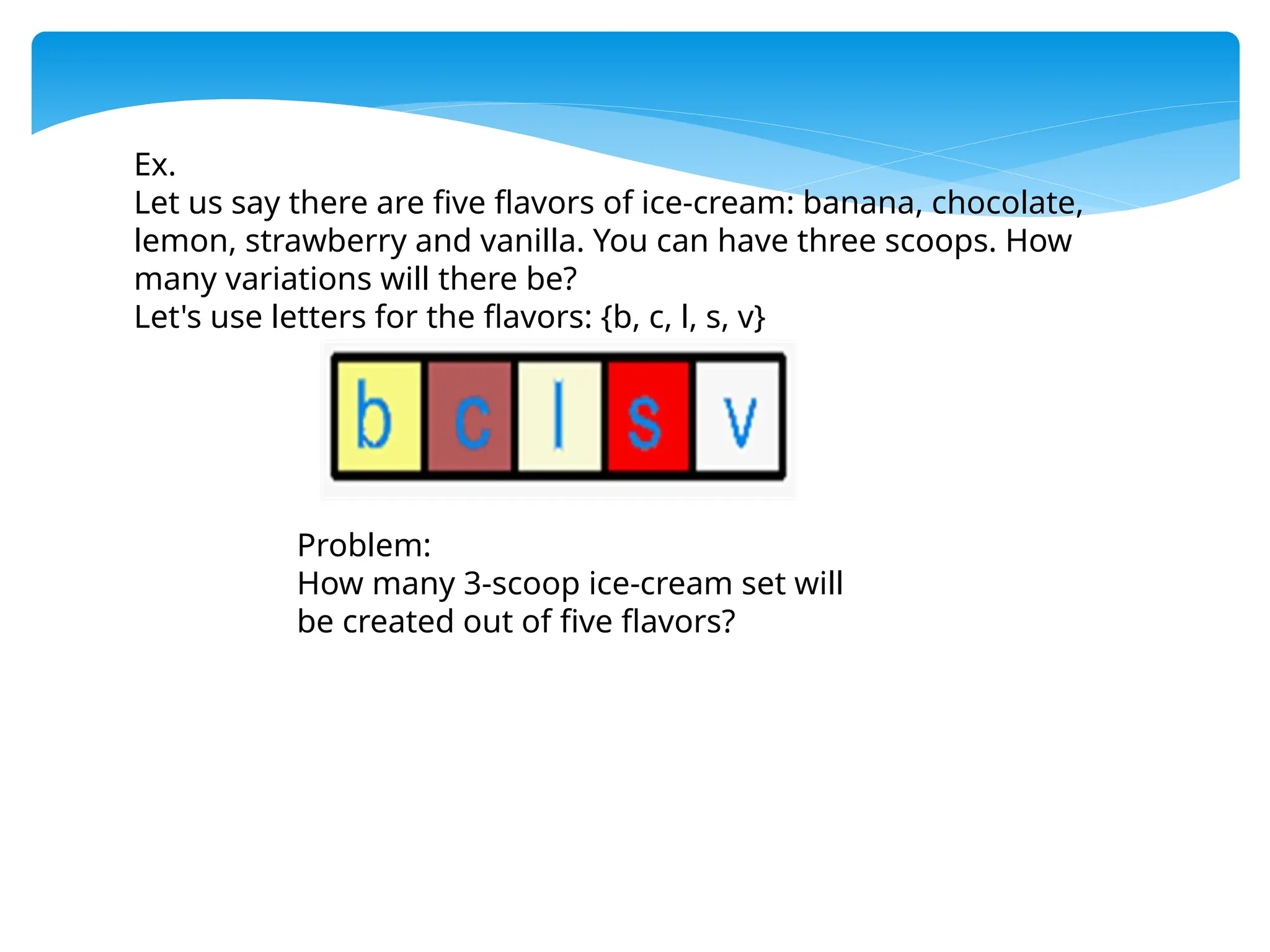 Ex.
Let us say there are five flavors of ice-cream: banana, chocolate,
lemon, strawberry and vanilla. You can have three scoops. How
many variations will there be?
Let's use letters for the flavors: {b, c, l, s, v}
Problem:
How many 3-scoop ice-cream set will
be created out of five flavors?
