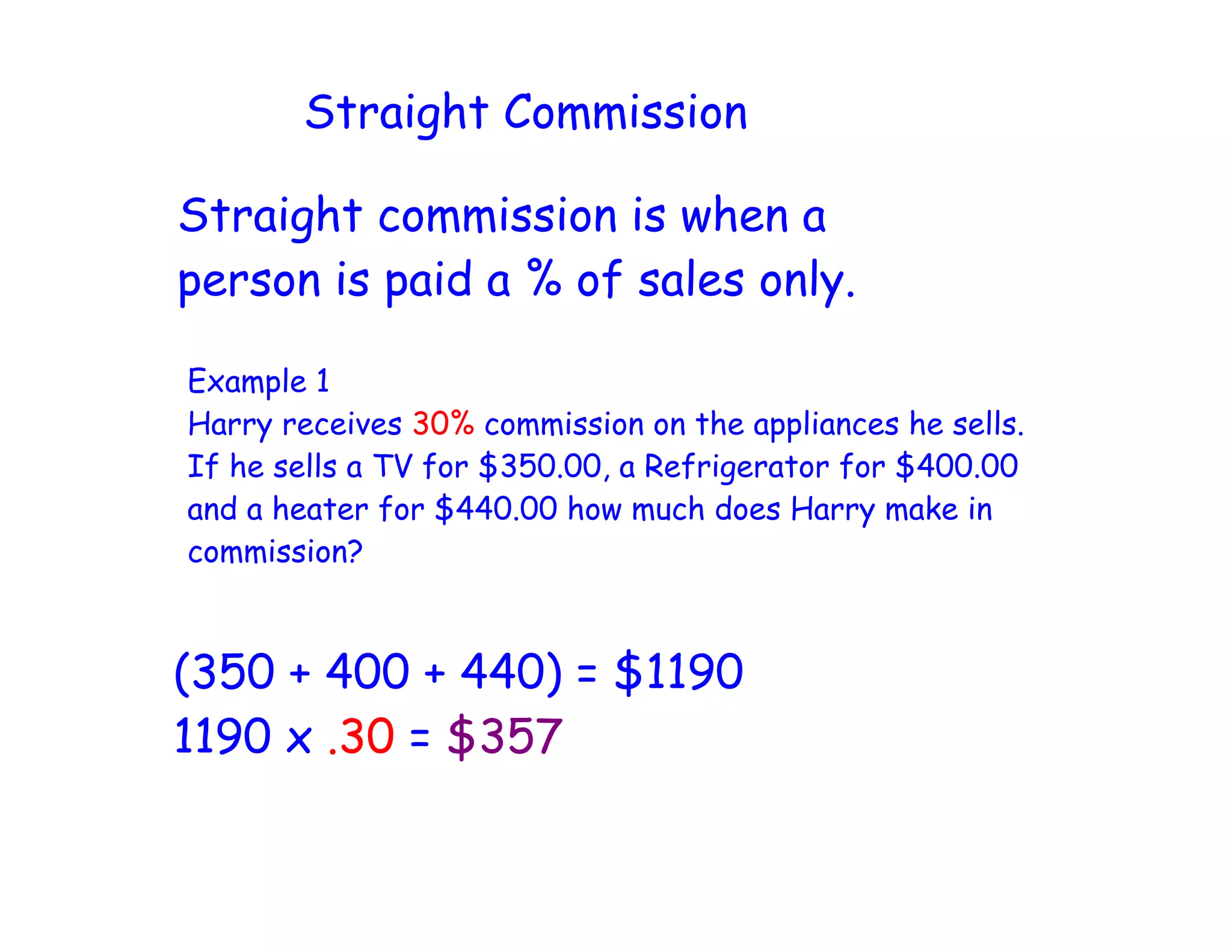 Straight Commission
Straight commission is when a
person is paid a % of sales only.
Example 1
Harry receives 30% commission on the appliances he sells.
If he sells a TV for $350.00, a Refrigerator for $400.00
and a heater for $440.00 how much does Harry make in
commission?
(350 + 400 + 440) = $1190
1190 x .30 = $357