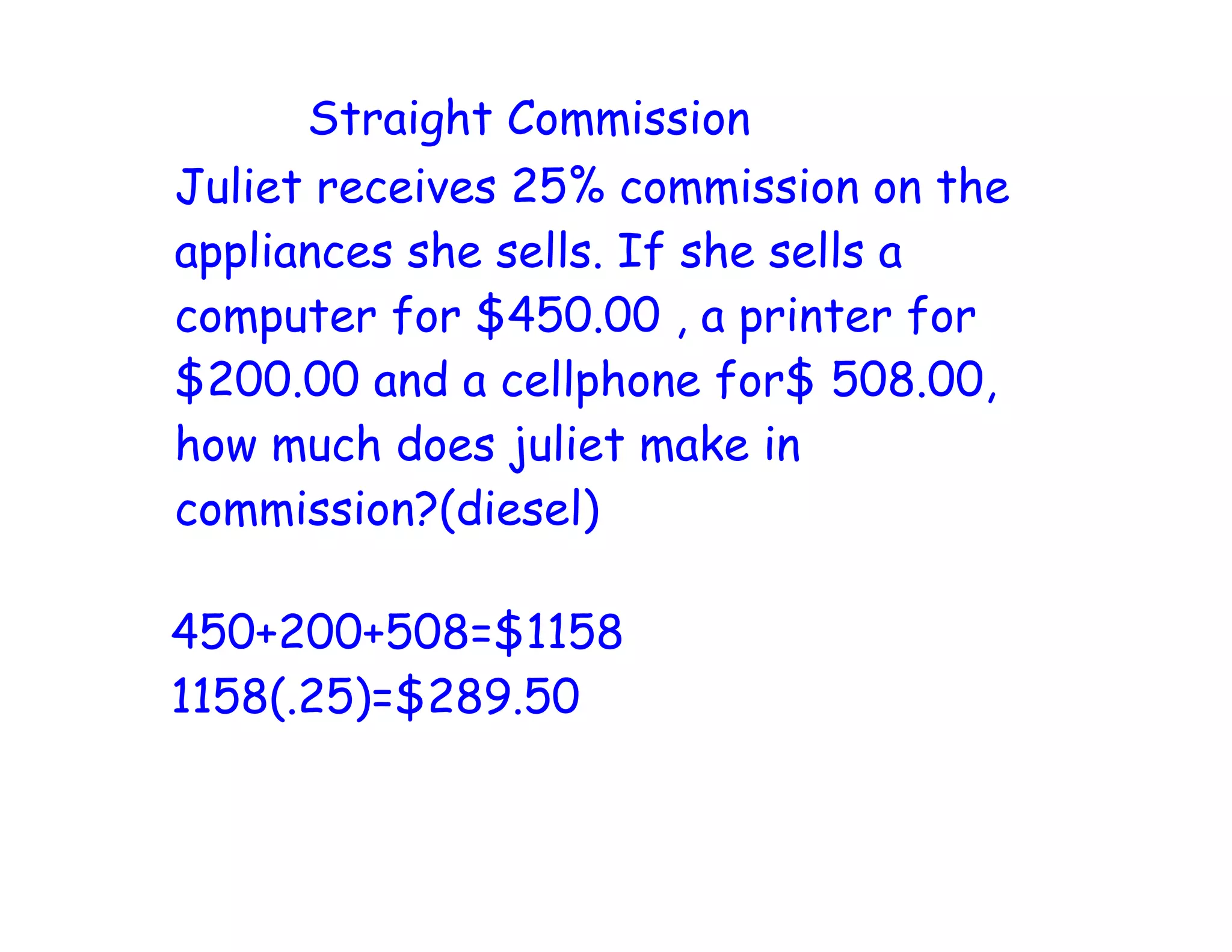 Straight Commission
Juliet receives 25% commission on the
appliances she sells. If she sells a
computer for $450.00 , a printer for
$200.00 and a cellphone for$ 508.00,
how much does juliet make in
commission?(diesel)
450+200+508=$1158
1158(.25)=$289.50