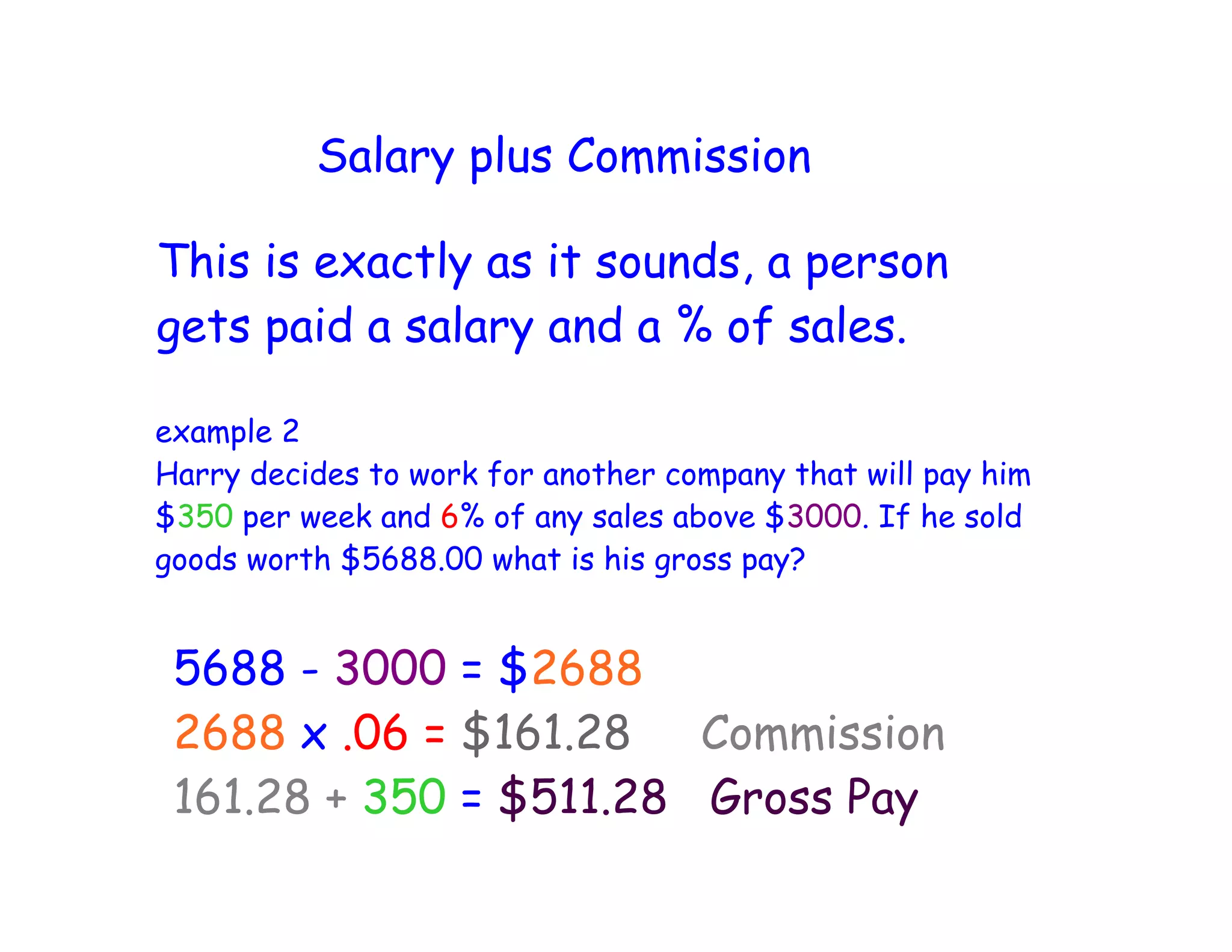 Salary plus Commission
This is exactly as it sounds, a person
gets paid a salary and a % of sales.
example 2
Harry decides to work for another company that will pay him
$350 per week and 6% of any sales above $3000. If he sold
goods worth $5688.00 what is his gross pay?
5688 - 3000 = $2688
2688 x .06 = $161.28 Commission
161.28 + 350 = $511.28 Gross Pay
