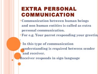 EXTRA PERSONAL
COMMUNICATION
Communication between human beings
and non human entities is called as extra
personal communication.
For e.g. Your parrot responding your greeting
.
 In this type of communication
understanding is required between sender
and receiver.
Receiver responds in sign language
 