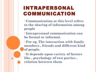 INTRAPERSONAL
COMMUNICATION
Communication at this level refers
to the sharing of information among
people
Intrapersonal communication can
be formal or informal.
For eg. The interaction with family
members , friends and different kind
of people.
It depends upon variety of factors
like , psychology of two parties ,
relation between them.
 