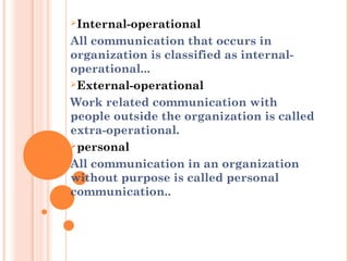 Internal-operational
All communication that occurs in
organization is classified as internal-
operational...
External-operational
Work related communication with
people outside the organization is called
extra-operational.
personal
All communication in an organization
without purpose is called personal
communication..
 