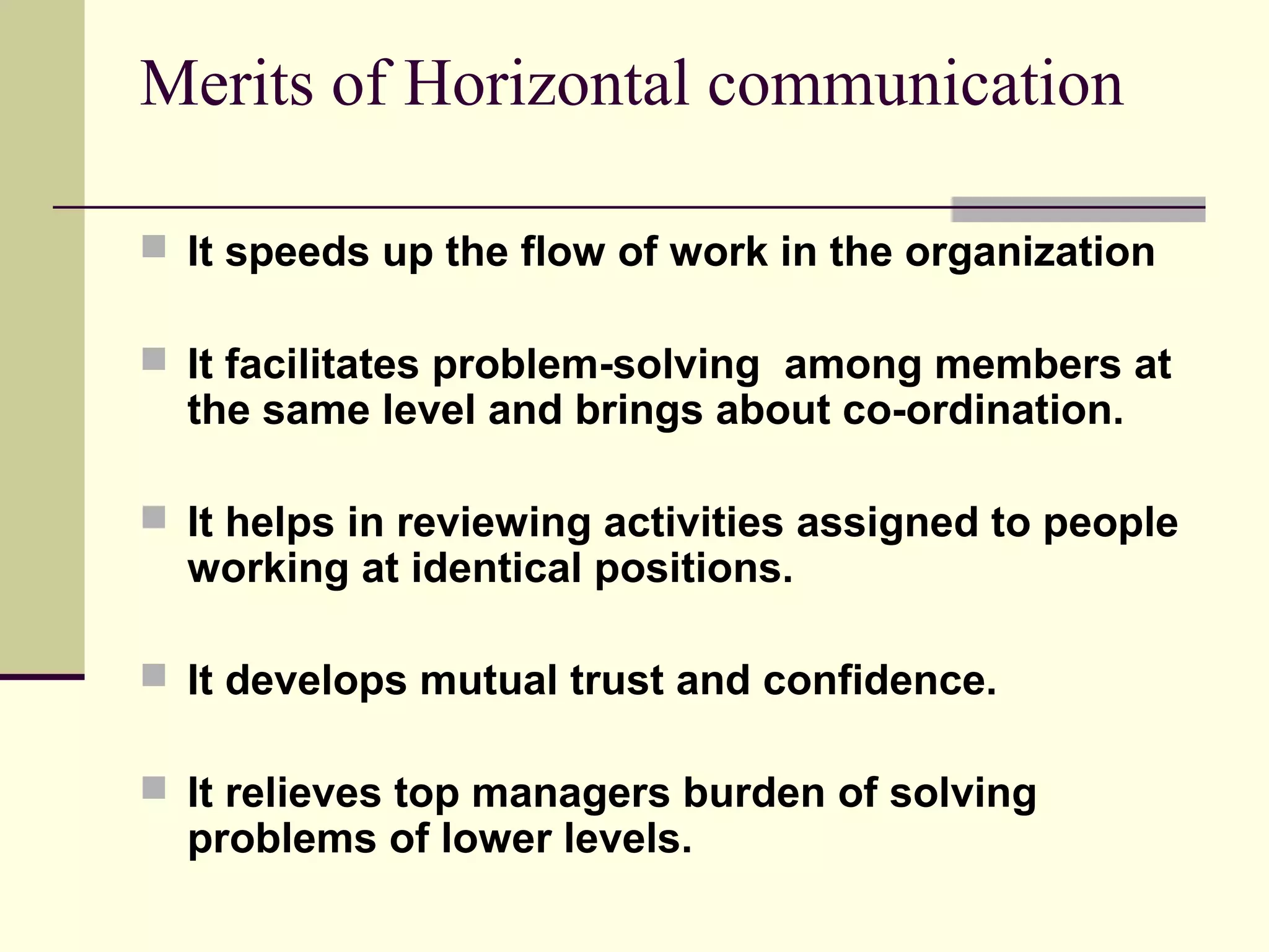 Merits of Horizontal communication

 It speeds up the flow of work in the organization

 It facilitates problem-solving among members at
  the same level and brings about co-ordination.

 It helps in reviewing activities assigned to people
  working at identical positions.

 It develops mutual trust and confidence.

 It relieves top managers burden of solving
  problems of lower levels.
 