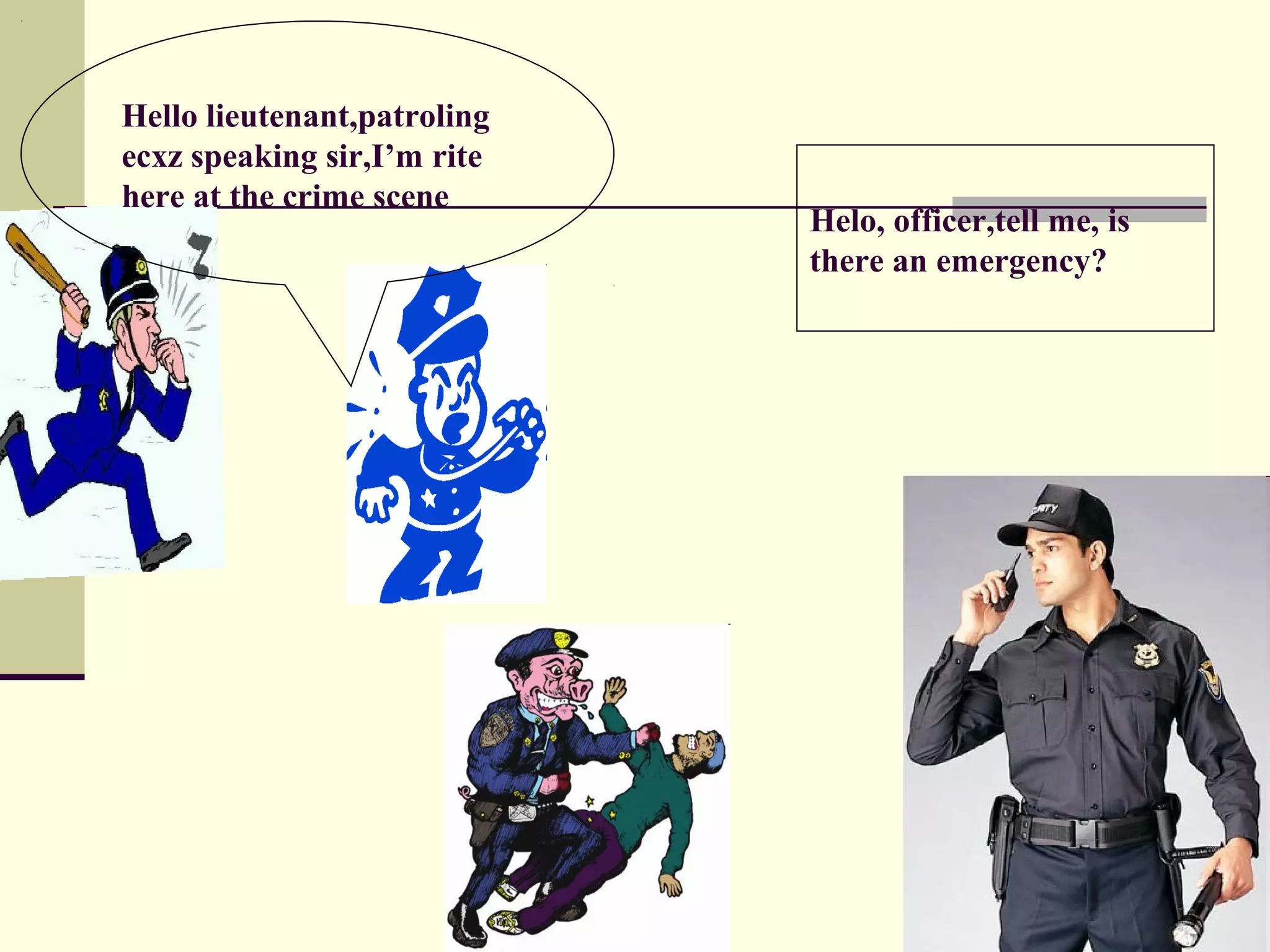 Hello lieutenant,patroling
ecxz speaking sir,I’m rite
here at the crime scene
                             Helo, officer,tell me, is
                             there an emergency?
 