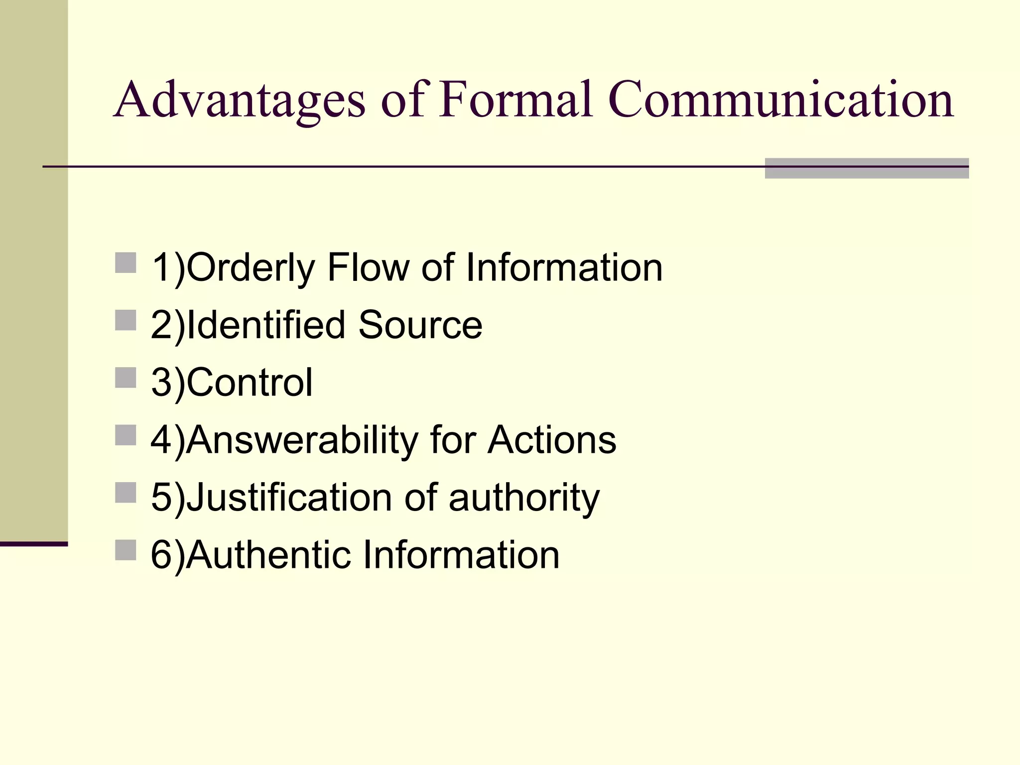 Advantages of Formal Communication

 1)Orderly Flow of Information
 2)Identified Source
 3)Control
 4)Answerability for Actions
 5)Justification of authority
 6)Authentic Information
 