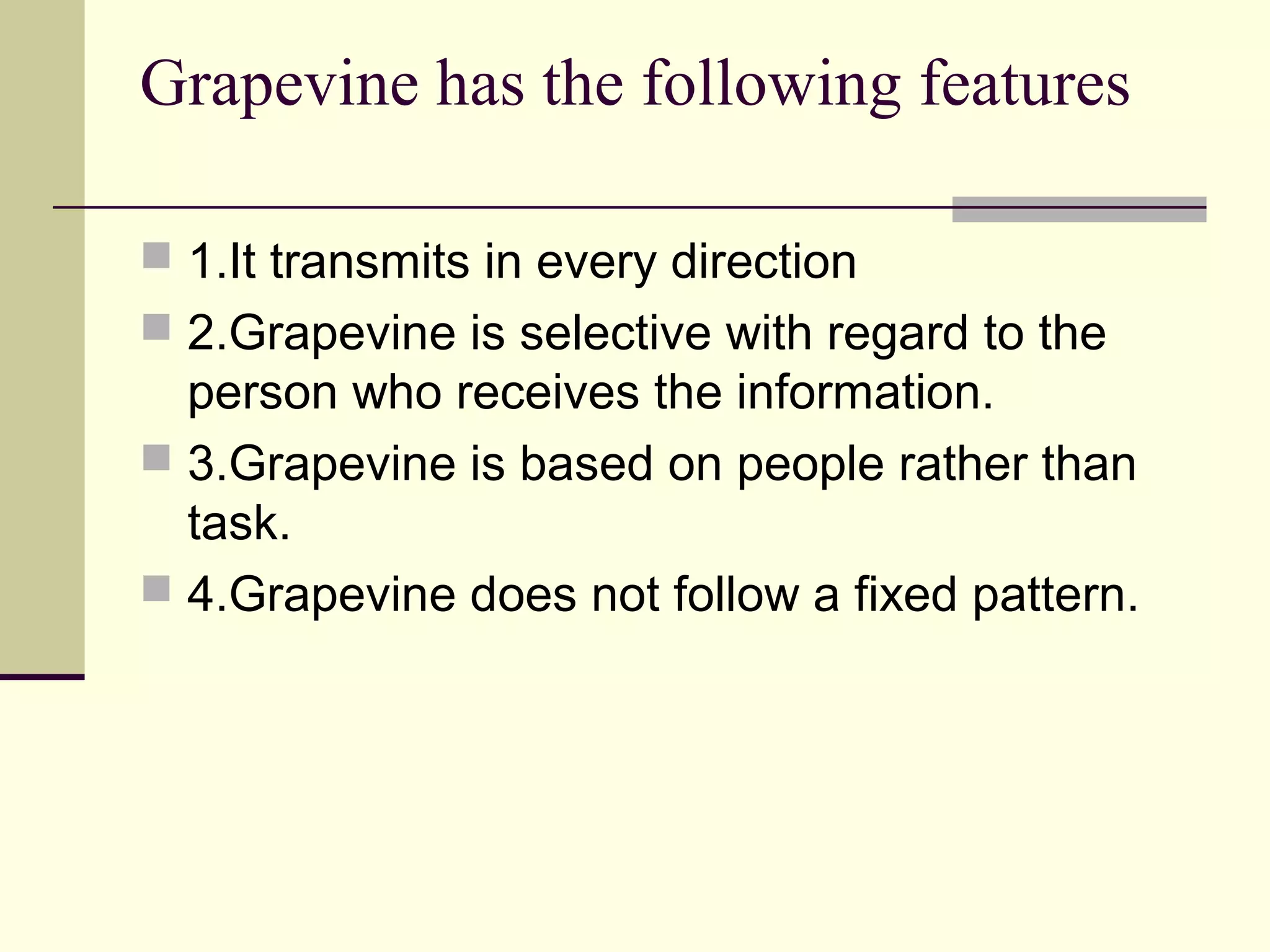 Grapevine has the following features

 1.It transmits in every direction
 2.Grapevine is selective with regard to the
  person who receives the information.
 3.Grapevine is based on people rather than
  task.
 4.Grapevine does not follow a fixed pattern.
 