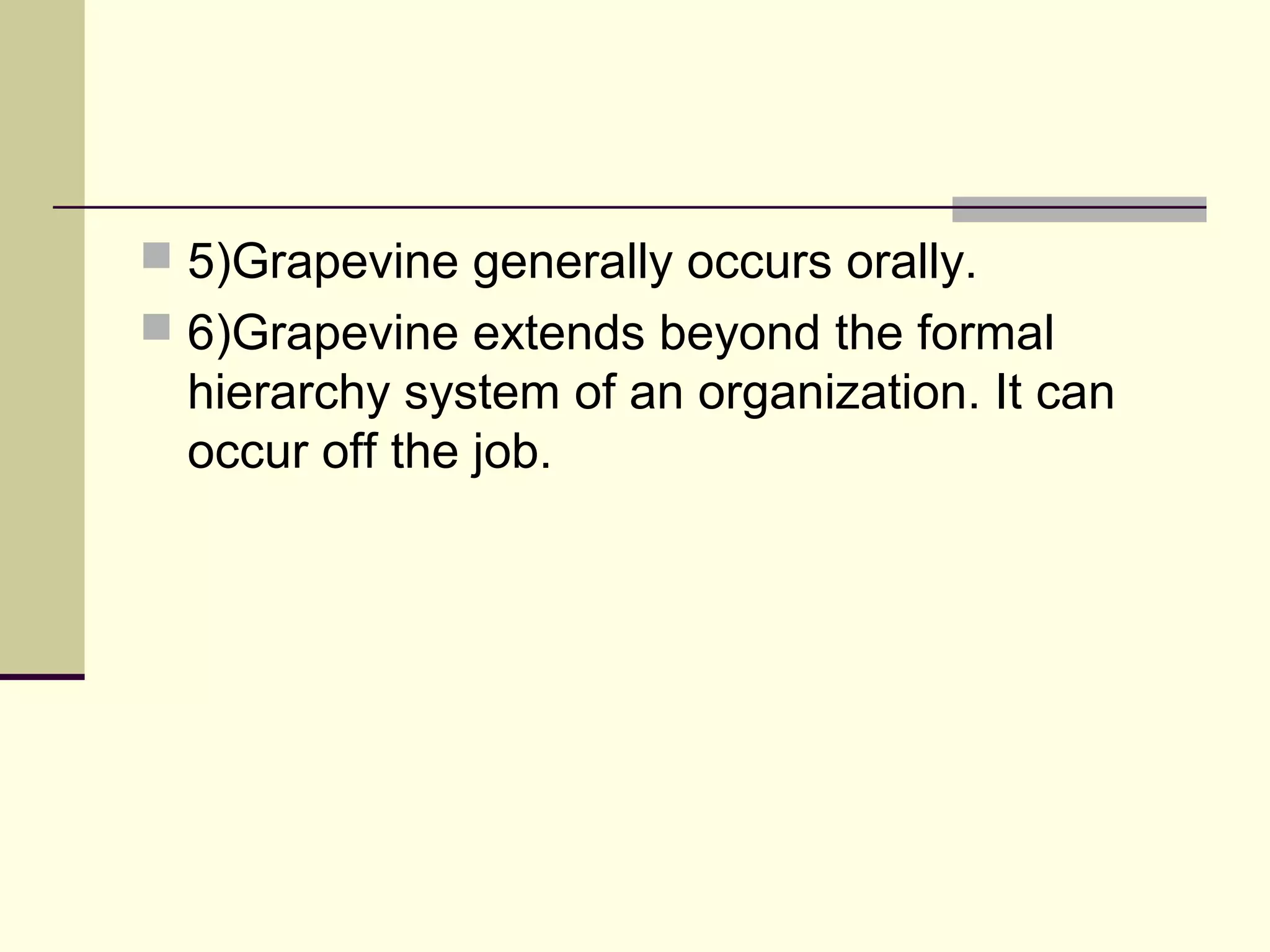  5)Grapevine generally occurs orally.
 6)Grapevine extends beyond the formal
  hierarchy system of an organization. It can
  occur off the job.
 