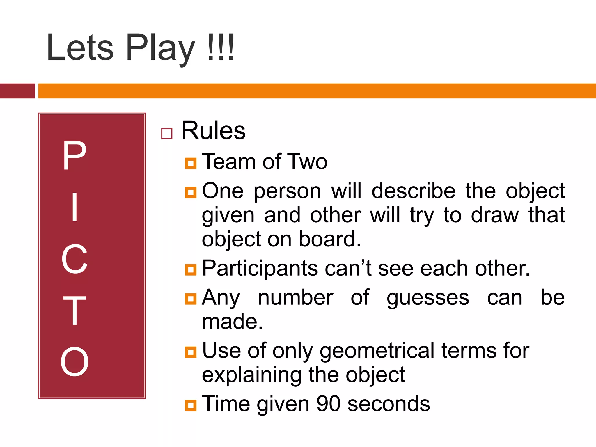 Lets Play !!!
P
I
C
T
O
Rules
Team of Two
One person will describe the object
given and other will try to draw that
object on board.
Participants can’t see each other.
Any number of guesses can be
made.
Use of only geometrical terms for
explaining the object
Time given 90 seconds