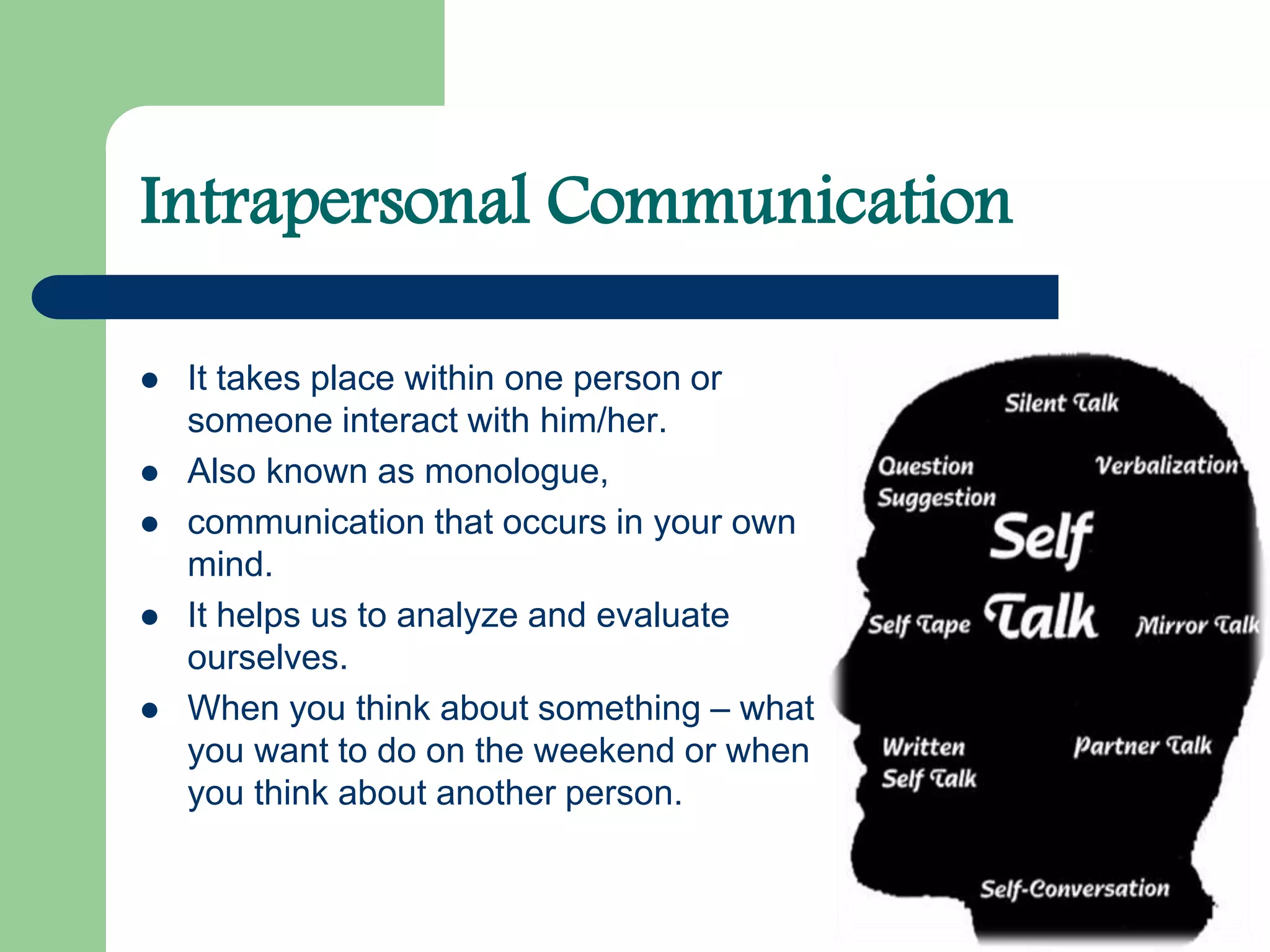 Intrapersonal Communication
 It takes place within one person or
someone interact with him/her.
 Also known as monologue,
 communication that occurs in your own
mind.
 It helps us to analyze and evaluate
ourselves.
 When you think about something – what
you want to do on the weekend or when
you think about another person.
 