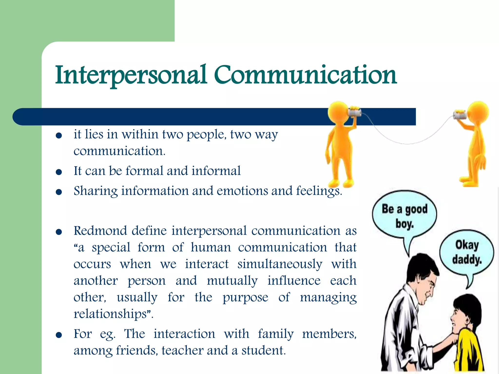 Interpersonal Communication
 it lies in within two people, two way
communication.
 It can be formal and informal
 Sharing information and emotions and feelings.
 Redmond define interpersonal communication as
“a special form of human communication that
occurs when we interact simultaneously with
another person and mutually influence each
other, usually for the purpose of managing
relationships”.
 For eg. The interaction with family members,
among friends, teacher and a student.
 