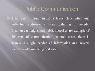  This type of communication takes place when one
individual addresses a large gathering of people.
Election campaigns and public speeches are example of
this type of communication. In such cases, there is
usually a single sender of information and several
receivers who are being addressed.
 