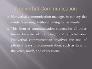  Nonverbal communication manages to convey the
sender's message without having to use words.
 This form of communication supersedes all other
forms because of its usage and effectiveness.
Nonverbal communication involves the use of
physical ways of communication, such as tone of
the voice, touch, and expressions.
 