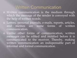  Written communication is the medium through
which the message of the sender is conveyed with
the help of written words.
 Letters, personal journals, e-mails, reports, articles,
and memos are some forms of written
communication.
 Unlike other forms of communication, written
messages can be edited and rectified before it is
communicated to the receiver. Thereby, making
written communication an indispensable part of
informal and formal communication.
 