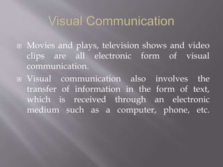  Movies and plays, television shows and video
clips are all electronic form of visual
communication.
 Visual communication also involves the
transfer of information in the form of text,
which is received through an electronic
medium such as a computer, phone, etc.
 