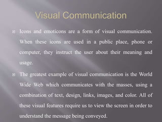  Icons and emoticons are a form of visual communication.
When these icons are used in a public place, phone or
computer, they instruct the user about their meaning and
usage.
 The greatest example of visual communication is the World
Wide Web which communicates with the masses, using a
combination of text, design, links, images, and color. All of
these visual features require us to view the screen in order to
understand the message being conveyed.
 