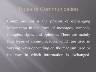 Communication is the process of exchanging
information in the form of messages, symbols,
thoughts, signs, and opinions. There are mainly
four types of communication, which are used in
varying ways depending on the medium used or
the way in which information is exchanged.
 