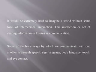It would be extremely hard to imagine a world without some
form of interpersonal interaction. This interaction or act of
sharing information is known as communication.
Some of the basic ways by which we communicate with one
another is through speech, sign language, body language, touch,
and eye contact.
 