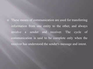  These means of communication are used for transferring
information from one entity to the other, and always
involve a sender and receiver. The cycle of
communication is said to be complete only when the
receiver has understood the sender's message and intent.
 
