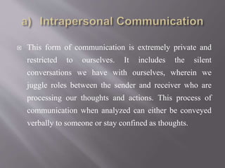  This form of communication is extremely private and
restricted to ourselves. It includes the silent
conversations we have with ourselves, wherein we
juggle roles between the sender and receiver who are
processing our thoughts and actions. This process of
communication when analyzed can either be conveyed
verbally to someone or stay confined as thoughts.
 