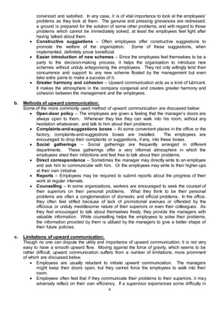 4
convinced and satisfied. In any case, it is of vital importance to look at the employees’
problems as they look at them. The genuine and pressing grievances are redressed;
a ground is prepared for the solution of some other problems; and with regard to those
problems which cannot be immediately solved, at least the employees feel light after
having talked about them.
 Constructive suggestions – Often employees offer constructive suggestions to
promote the welfare of the organization. Some of these suggestions, when
implemented, definitely prove beneficial.
 Easier introduction of new schemes – Since the employees feel themselves to be a
party to the decision-making process, it helps the organization to introduce new
schemes without unduly antagonising the employees. They not only willingly lend their
concurrence and support to any new scheme floated by the management but even
take extra pains to make a success of it.
 Greater harmony and cohesion – Upward communication acts as a kind of lubricant.
It makes the atmosphere in the company congenial and creates greater harmony and
cohesion between the management and the employees.
b. Methods of upward communication:
Some of the more commonly used method of upward communication are discussed below:
 Open-door policy – The employees are given a feeling that the manager’s doors are
always open to them. Whenever they like they can walk into his room, without any
hesitation whatsoever, and talk to him about their problems.
 Complaints-and-suggestions boxes – At some convenient places in the office or the
factory, complaints-and-suggestions boxes are installed. The employees are
encouraged to drop their complaints or suggestions, if any, into these boxes.
 Social gatherings – Social gatherings are frequently arranged in different
departments. These gatherings offer a very informal atmosphere in which the
employees shed their inhibitions and feel free to talk about their problems.
 Direct correspondence – Sometimes the manager may directly write to an employee
and ask him to communicate with him. Or the employees may write to their higher-ups
at their own initiative.
 Reports – Employees may be required to submit reports about the progress of their
work at regular intervals.
 Counselling – In some organizations, workers are encouraged to seek the counsel of
their superiors on their personal problems. What they think to be their personal
problems are often a conglomeration of domestic and official problems. In the office,
they often feel stifled because of lack of promotional avenues or offended by the
officious or unduly meddlesome nature of their superiors or even their colleagues. As
they feel encouraged to talk about themselves freely, they provide the managers with
valuable information. While counselling helps the employees to solve their problems,
the information provided by them is utilized by the managers to give a better shape of
their future policies.
c. Limitations of upward communication:
Though no one can dispute the utility and importance of upward communication, it is not very
easy to have a smooth upward flow. Moving against the force of gravity, which seems to be
rather difficult, upward communication suffers from a number of limitations, more prominent
of which are discussed below.
 Employees are usually reluctant to initiate upward communication. The managers
might keep their doors open, but they cannot force the employees to walk into their
room.
 Employees often feel that if they communicate their problems to their superiors, it may
adversely reflect on their own efficiency. If a supervisor experiences some difficulty in
 