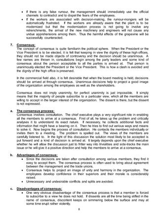 8
 If there is any false rumour, the management should immediately use the official
channels to contradict and to dispel the fears of the employees.
 If the workers are associated with decision-making, the rumour-mongers will be
automatically frustrated. If the workers are already aware that the plant is to be
modernized but that the modernization process is not going to involve any
retrenchments, the arrival of the new machinery and engineers will not cause any
undue apprehensions among them. Thus the harmful effects of the grapevine will be
successfully counteracted.
7. Consensus:
The concept of consensus is quite familiarin the political sphere. When the President or the
Vice President is to be elected, it is felt that keeping in view the dignity of these high offices,
they should not be made objects of controversy and the decision should be unanimous. A
few names are thrown in, consultations begin among the party leaders and some kind of
consensus about the person acceptable to all the parties is arrived at. That person is
unanimously elected the President or the Vice President. This is how a clash is avoided and
the dignity of the high office is preserved.
In the commercial field also, it is felt desirable that when the board meeting is held, decisions
should be arrived at through consensus. Unanimous decisions help to project a good image
of the organization among the employees as well as the shareholders.
Consensus does not imply unanimity, for perfect unanimity is just impossible. It simply
means that the majority of people subscribe to a particular view, which all the members are
willing to accept in the larger interest of the organization. The dissent is there, but the dissent
is not expressed.
a. The consensus process:
Consensus involves consultation. The chief executive plays a very significant role in enabling
all the members to arrive at a consensus. First of all, he takes up the problem and critically
analyses it to understand its exact nature. If necessary, he collects additional facts and
information that might have a bearing on it. Then he tries to find out various ways and means
to solve it. Now begins the process of consultation. He contacts the members individually or
invites them to a meeting. The problem is spelled out. The views of the members are
carefully listened to. In the light of this discussion the solution most likely to be accepted is
put forward and a kind of decision is arrived at. It largely depends upon the chief executive
whether he will allow the discussion just to fritter way into trivialities and side-tracks the main
issue or he will give it a positive direction and help the members to arrive at a consensus.
b. Advantages of consensus:
 Since the decisions are taken after consultation among various members, they find it
easy to accept them. The consensus process is often used to bring about agreement
between the management and the trade unions.
 Consensus helps to project an image of unity and harmony in the organization. The
employees develop confidence in their superiors and their morale is considerably
raised.
 Unnecessary and undesirable conflicts and splits are avoided.
c. Disadvantages of consensus:
 One very obvious disadvantage of the consensus process is that a member is forced
to subscribe to a view he does not hold. If dissents are all the time being stifled in the
name of consensus, discontent keeps on simmering below the surface and may at
some time erupt rather violently.
 