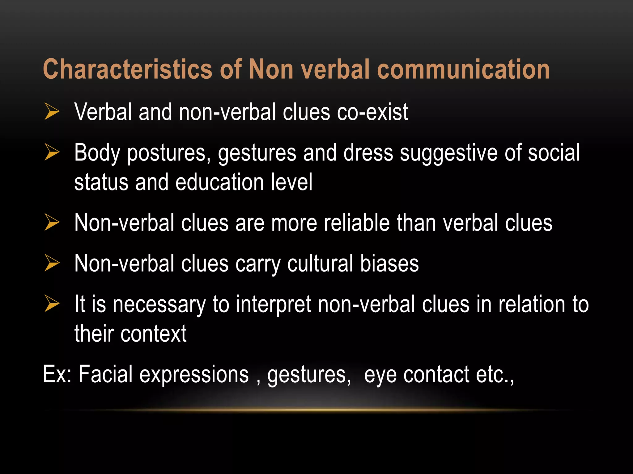 Characteristics of Non verbal communication
 Verbal and non-verbal clues co-exist
 Body postures, gestures and dress suggestive of social
status and education level
 Non-verbal clues are more reliable than verbal clues
 Non-verbal clues carry cultural biases
 It is necessary to interpret non-verbal clues in relation to
their context
Ex: Facial expressions , gestures, eye contact etc.,
 