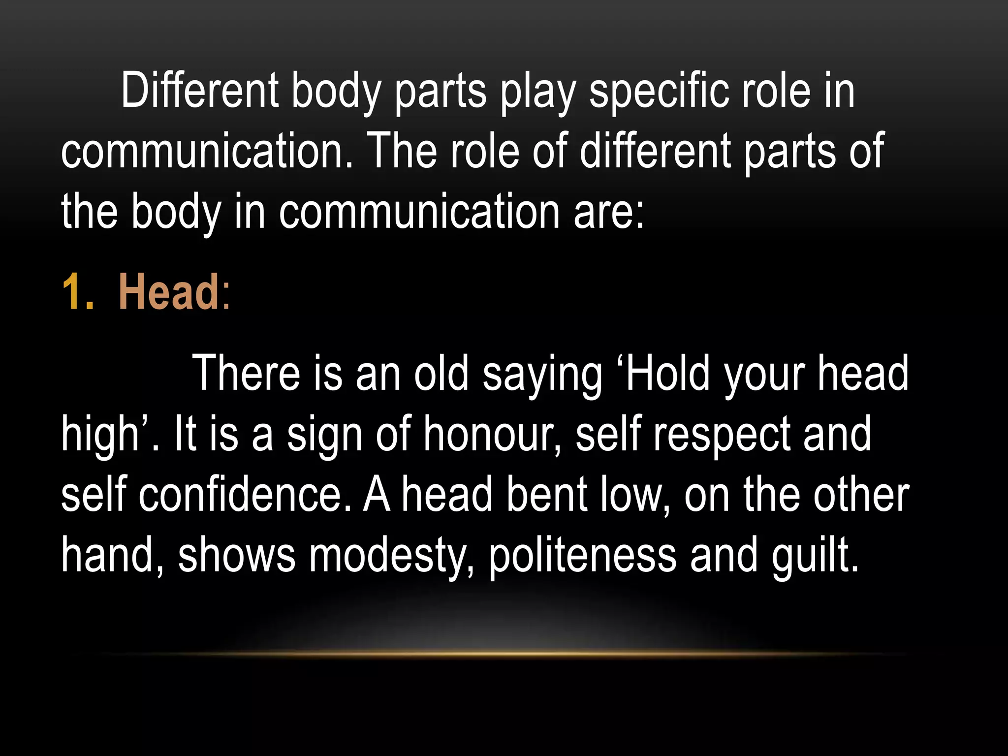 Different body parts play specific role in
communication. The role of different parts of
the body in communication are:
1. Head:
There is an old saying ‘Hold your head
high’. It is a sign of honour, self respect and
self confidence. A head bent low, on the other
hand, shows modesty, politeness and guilt.
 